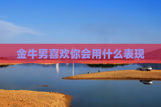 金牛男喜欢你会用什么表现 金牛男喜欢你会用什么表现