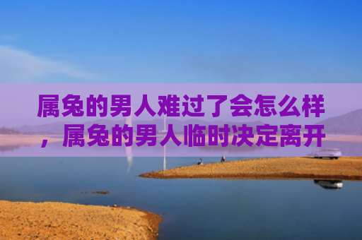 属兔的男人难过了会怎么样，属兔的男人临时决定离开会怎么样