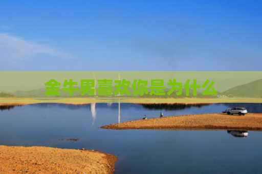 金牛男喜欢你是为什么 金牛男喜欢你是为什么