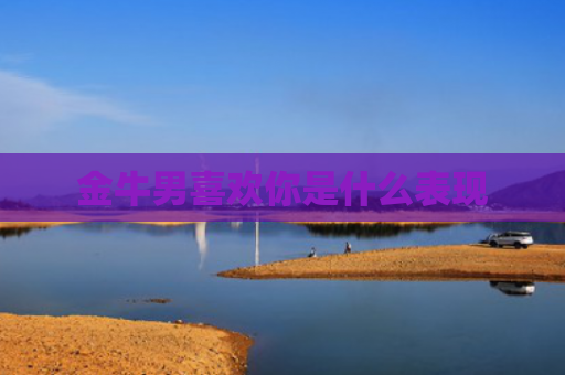 金牛男喜欢你是什么表现 金牛男喜欢你是什么表现