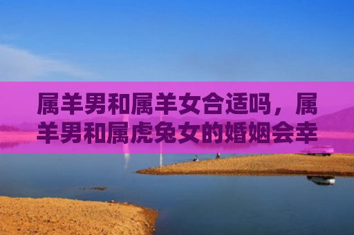 属羊男和属羊女合适吗，属羊男和属虎兔女的婚姻会幸福吗，属羊男和属虎兔女的婚姻分析