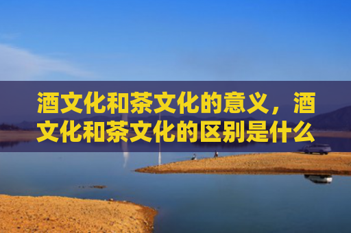 酒文化和茶文化的意义，酒文化和茶文化的区别是什么？喝茶和喝酒有什么不同？