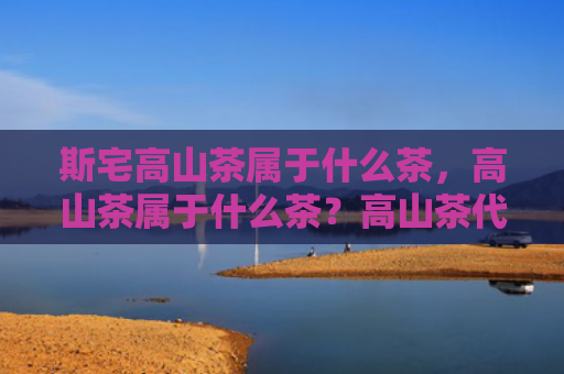 斯宅高山茶属于什么茶，高山茶属于什么茶？高山茶代表品种有哪些？