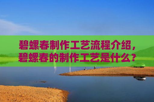 碧螺春制作工艺流程介绍，碧螺春的制作工艺是什么？碧螺春和炒青哪个好？