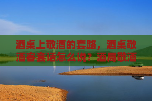 酒桌上敬酒的套路，酒桌敬酒客套话怎么说？酒局敬酒如何说客套话？