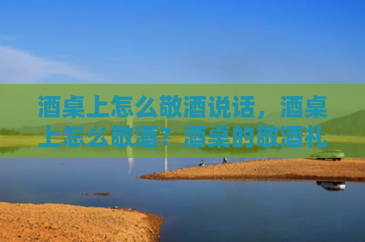 酒桌上怎么敬酒说话，酒桌上怎么敬酒？酒桌的敬酒礼仪有哪些？