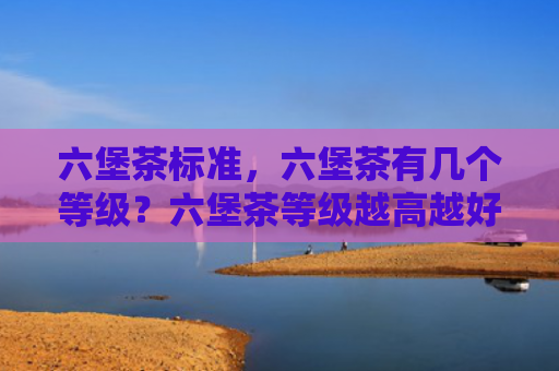 六堡茶标准，六堡茶有几个等级？六堡茶等级越高越好吗？