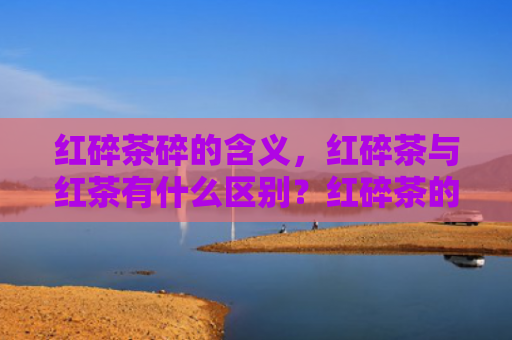 红碎茶碎的含义，红碎茶与红茶有什么区别？红碎茶的品质优劣怎么看？