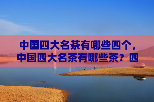 中国四大名茶有哪些四个，中国四大名茶有哪些茶？四大名茶是什么茶？