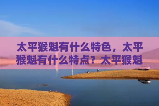 太平猴魁有什么特色，太平猴魁有什么特点？太平猴魁有哪些功效和作用？