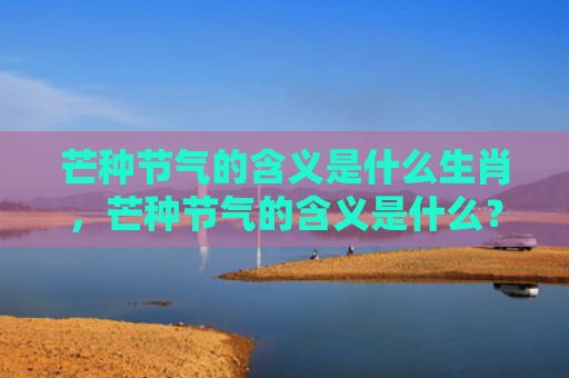 芒种节气的含义是什么生肖，芒种节气的含义是什么？芒种节气有什么特点？