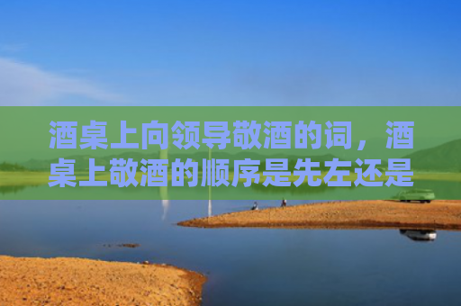 酒桌上向领导敬酒的词，酒桌上敬酒的顺序是先左还是先右？酒桌敬酒顺序是怎么样的？