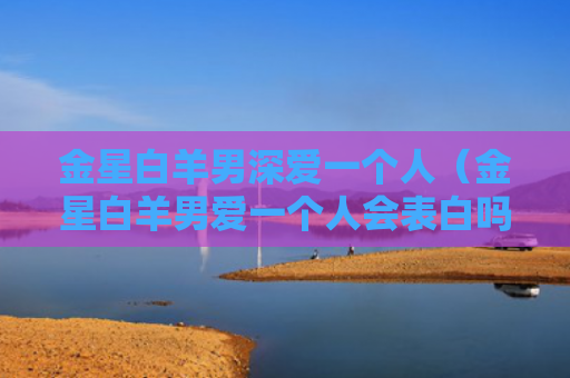 金星白羊男深爱一个人（金星白羊男爱一个人会表白吗）
