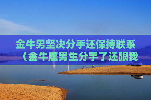 金牛男坚决分手还保持联系（金牛座男生分手了还跟我联系）