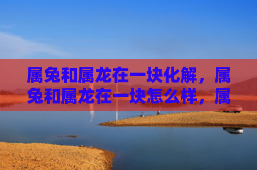 属兔和属龙在一块化解，属兔和属龙在一块怎么样，属兔和属龙的缘分如何