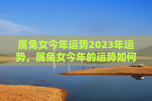属兔女今年运势2023年运势，属兔女今年的运势如何，2023年属兔女的运势分析