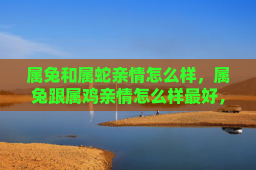 属兔和属蛇亲情怎么样，属兔跟属鸡亲情怎么样最好，属兔和属鸡的亲情