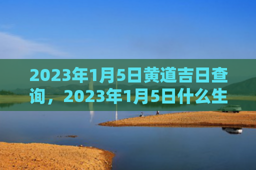 2023年1月5日黄道吉日查询，2023年1月5日什么生肖相冲