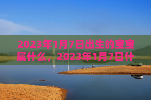 2023年1月7日出生的宝宝属什么，2023年1月7日什么生肖相冲