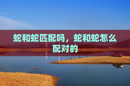 蛇和蛇匹配吗，蛇和蛇怎么配对的