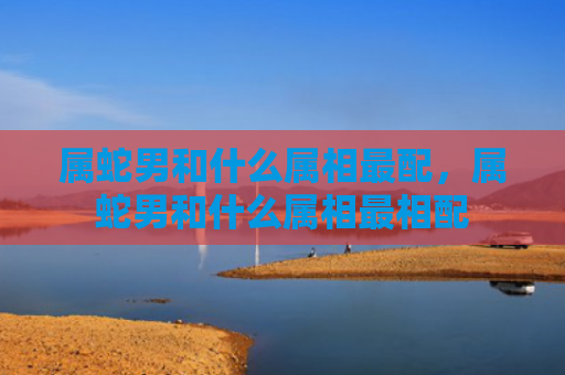 属蛇男和什么属相最配，属蛇男和什么属相最相配