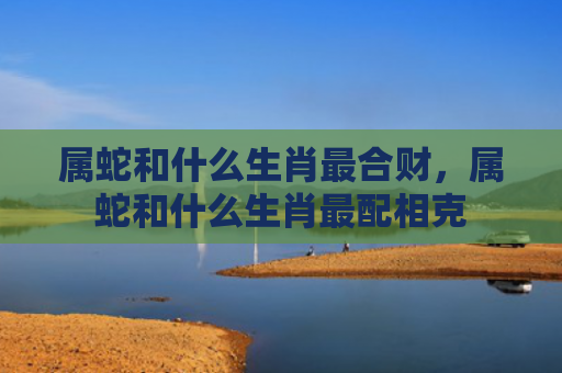 属蛇和什么生肖最合财，属蛇和什么生肖最配相克