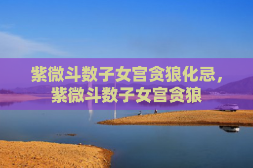 紫微斗数子女宫贪狼化忌，紫微斗数子女宫贪狼