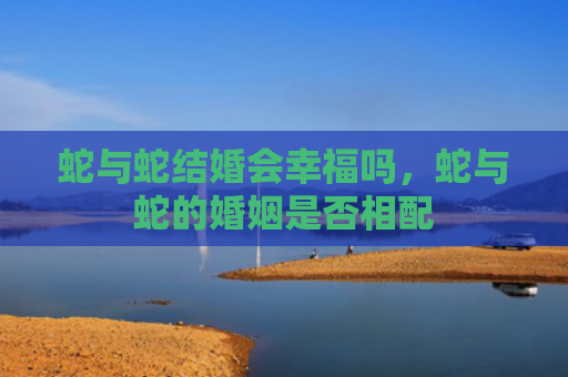 蛇与蛇结婚会幸福吗，蛇与蛇的婚姻是否相配