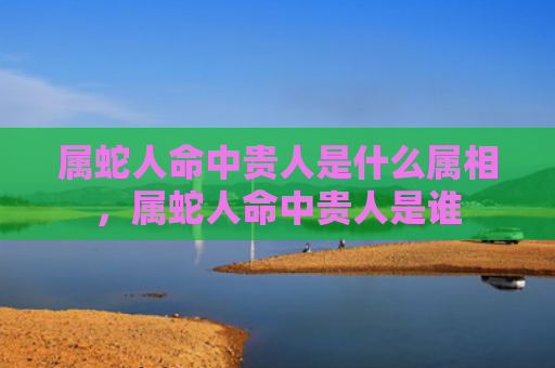 属蛇人命中贵人是什么属相，属蛇人命中贵人是谁