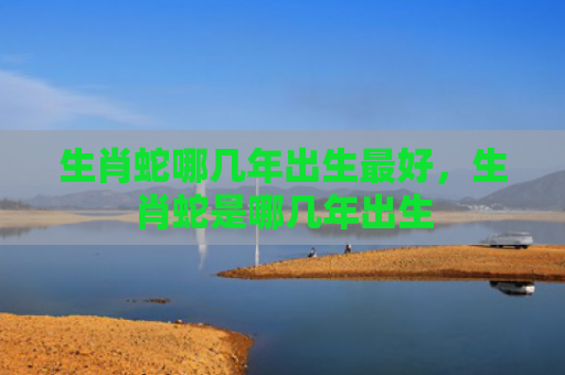 生肖蛇哪几年出生最好，生肖蛇是哪几年出生