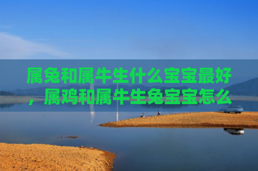 属兔和属牛生什么宝宝最好，属鸡和属牛生兔宝宝怎么样，属鸡和属牛生兔宝宝的特点