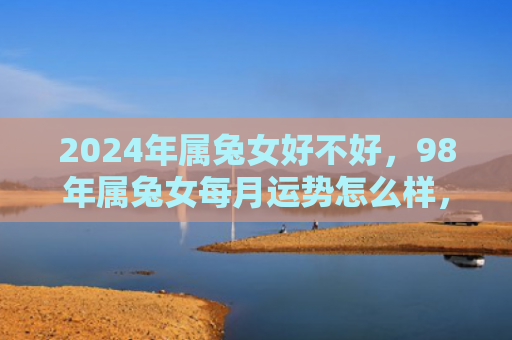 2024年属兔女好不好，98年属兔女每月运势怎么样，分析98年属兔女每月的运势