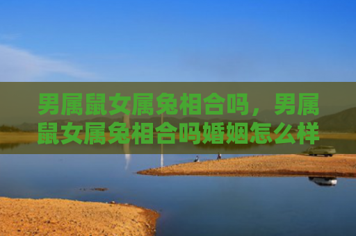 男属鼠女属兔相合吗，男属鼠女属兔相合吗婚姻怎么样，男属鼠和女属兔配对是否适合