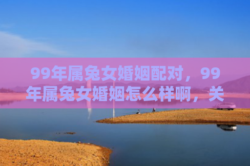 99年属兔女婚姻配对，99年属兔女婚姻怎么样啊，关于99年属兔女的婚姻状况