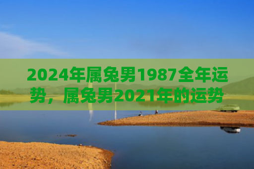 2024年属兔男1987全年运势，属兔男2021年的运势如何，属兔男2021年将迎来哪些变化