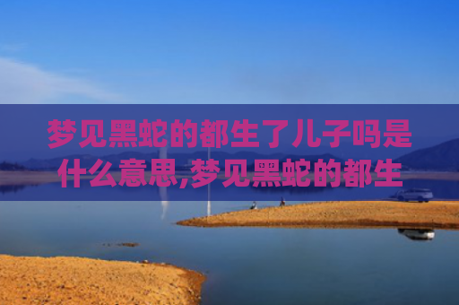 梦见黑蛇的都生了儿子吗是什么意思,梦见黑蛇的都生了儿子吗的征兆好不好(梦见黑蛇的都生了儿子吗)