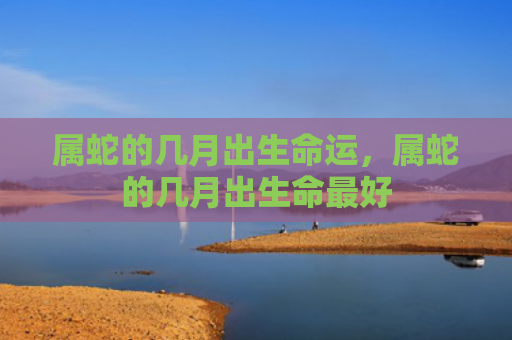 属蛇的几月出生命运，属蛇的几月出生命最好