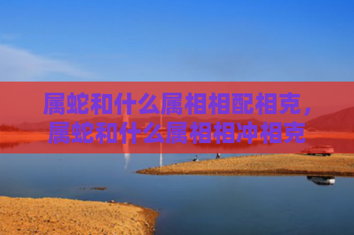 属蛇和什么属相相配相克，属蛇和什么属相相冲相克