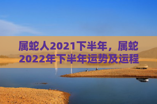 属蛇人2021下半年，属蛇2022年下半年运势及运程