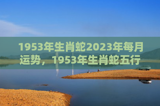 1953年生肖蛇2023年每月运势，1953年生肖蛇五行属什么
