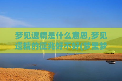 梦见遗精是什么意思,梦见遗精的征兆好不好(梦里梦到遗精)
