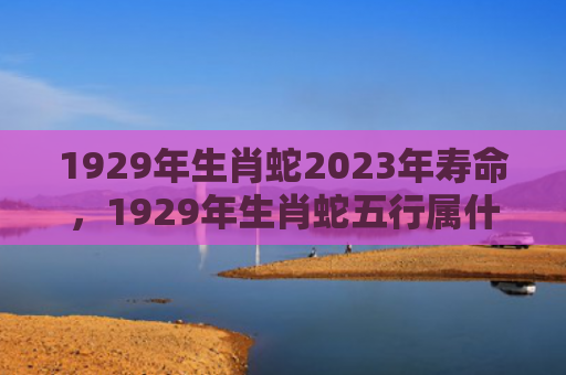 1929年生肖蛇2023年寿命，1929年生肖蛇五行属什么