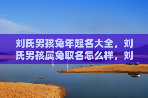 刘氏男孩兔年起名大全，刘氏男孩属兔取名怎么样，刘氏男孩属兔取名建议