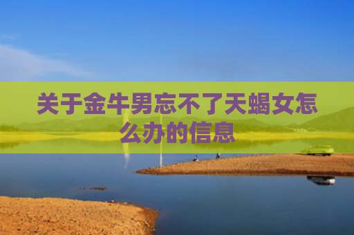 关于金牛男忘不了天蝎女怎么办的信息