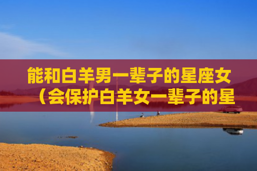 能和白羊男一辈子的星座女（会保护白羊女一辈子的星座男）