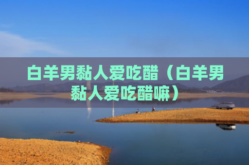 白羊男黏人爱吃醋（白羊男黏人爱吃醋嘛）