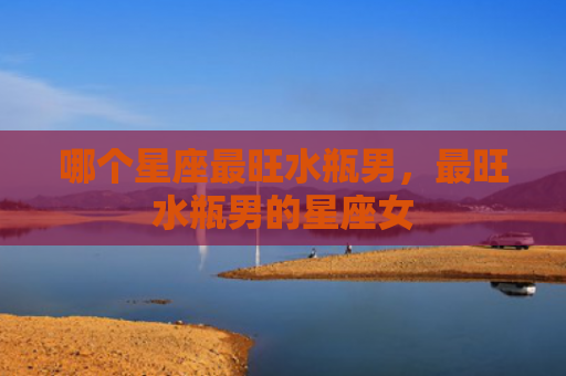 哪个星座最旺水瓶男，最旺水瓶男的星座女