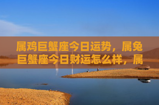 属鸡巨蟹座今日运势，属兔巨蟹座今日财运怎么样，属兔巨蟹座今天会有财运么