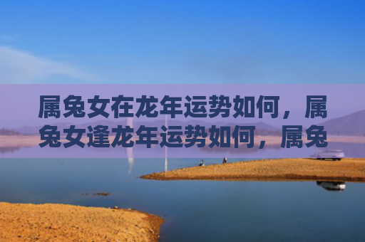 属兔女在龙年运势如何，属兔女逢龙年运势如何，属兔女逢龙年运势分析