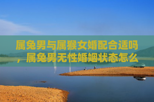属兔男与属猴女婚配合适吗，属兔男无性婚姻状态怎么样，属兔男是否适合无性婚姻